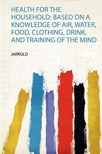 Health for the Household: Based on a Knowledge of Air, Water, Food, Clothing, Drink, and Training of the Mind